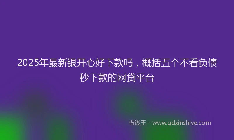 2025年最新银开心好下款吗，概括五个不看负债秒下款的网贷平台