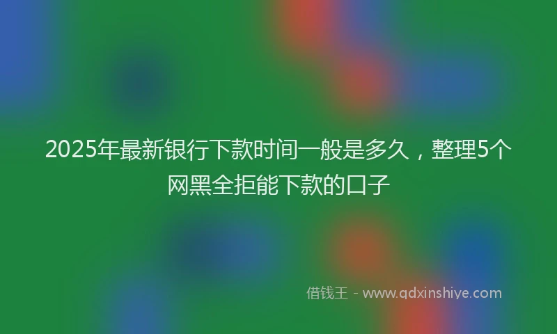 2025年最新银行下款时间一般是多久，整理5个网黑全拒能下款的口子