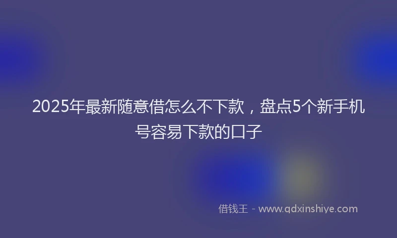 2025年最新随意借怎么不下款，盘点5个新手机号容易下款的口子