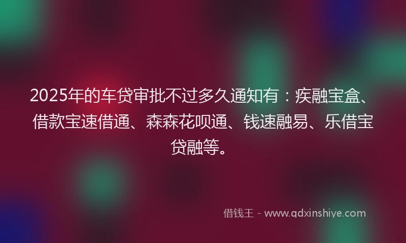 2025年的车贷审批不过多久通知有：疾融宝盒、借款宝速借通、森森花呗通、钱速融易、乐借宝贷融等。