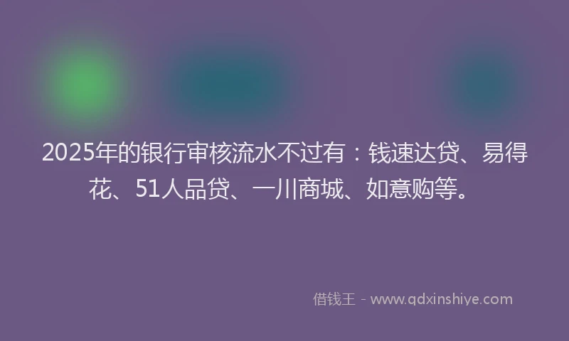2025年的银行审核流水不过有：钱速达贷、易得花、51人品贷、一川商城、如意购等。