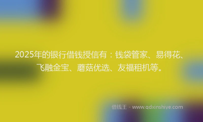 2025年的银行借钱授信有：钱袋管家、易得花、飞融金宝、蘑菇优选、友福租机等。