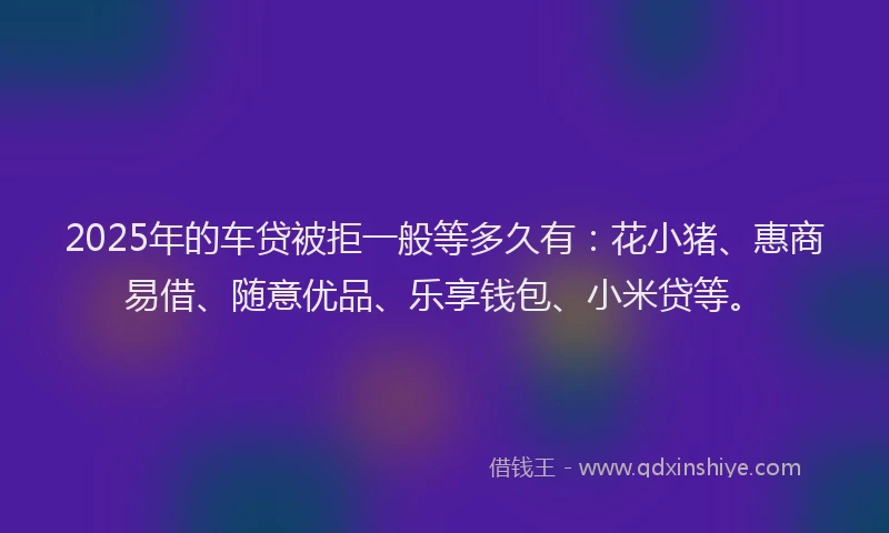 2025年的车贷被拒一般等多久有：花小猪、惠商易借、随意优品、乐享钱包、小米贷等。