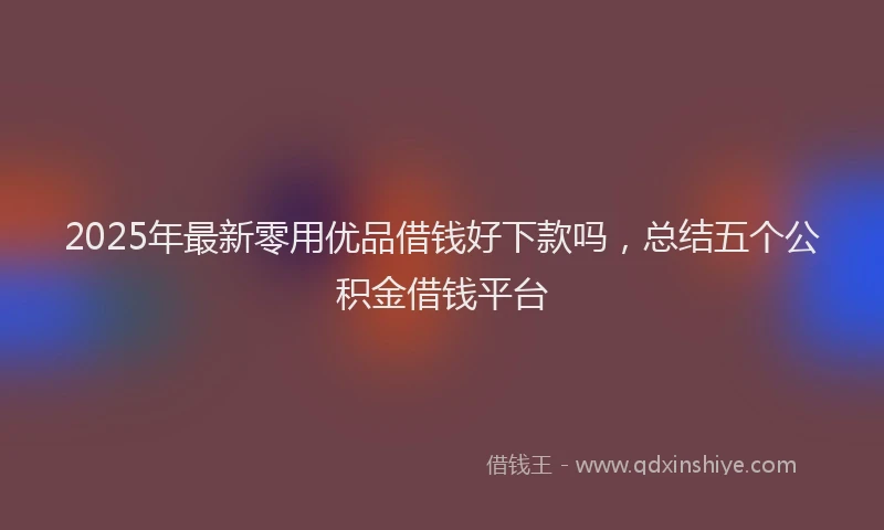2025年最新零用优品借钱好下款吗，总结五个公积金借钱平台