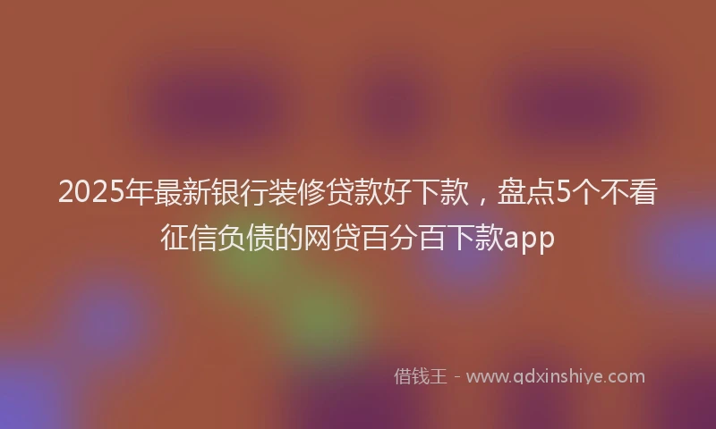 2025年最新银行装修贷款好下款，盘点5个不看征信负债的网贷百分百下款app