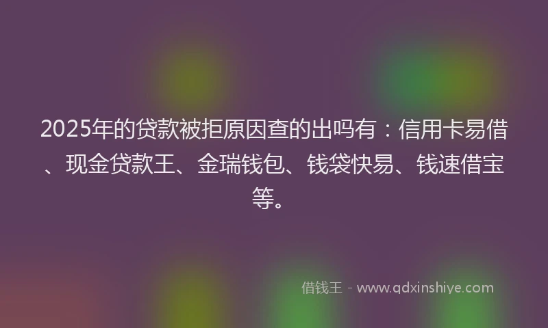 2025年的贷款被拒原因查的出吗有:信用卡易借、现金贷款王、金瑞钱包、钱袋快易、钱速借宝等。