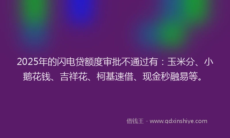 2025年的闪电贷额度审批不通过有：玉米分、小鹅花钱、吉祥花、柯基速借、现金秒融易等。