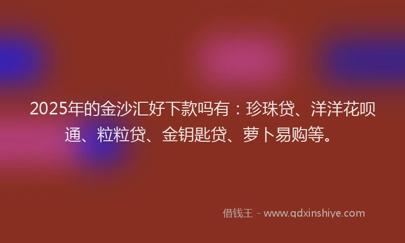2025年的金沙汇好下款吗有：珍珠贷、洋洋花呗通、粒粒贷、金钥匙贷、萝卜易购等。