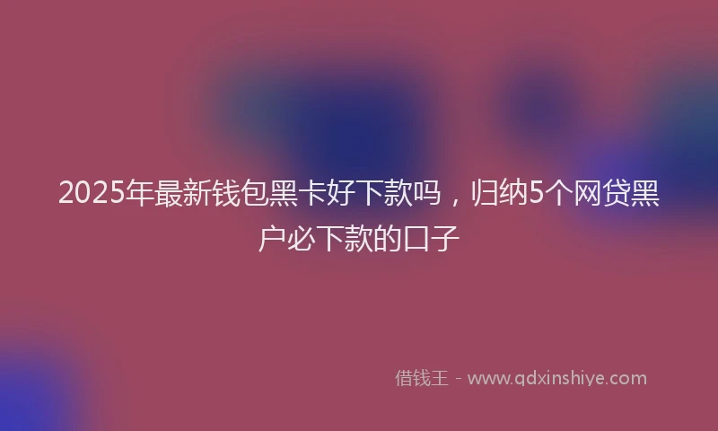 2025年最新钱包黑卡好下款吗，归纳5个网贷黑户必下款的口子