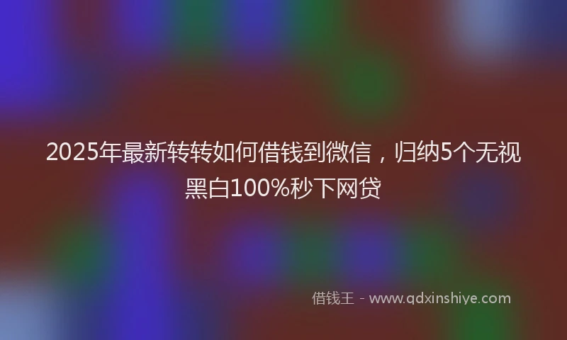 2025年最新转转如何借钱到微信，归纳5个无视黑白100%秒下网贷