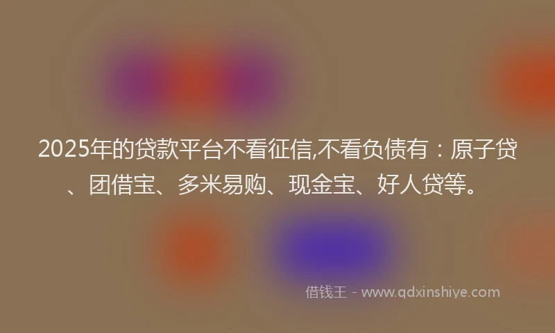 2025年的贷款平台不看征信,不看负债有：原子贷、团借宝、多米易购、现金宝、好人贷等。