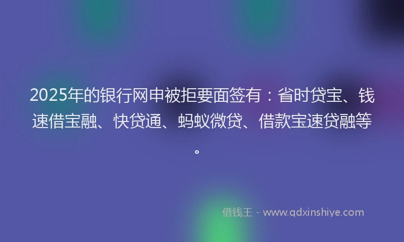 2025年的银行网申被拒要面签有：省时贷宝、钱速借宝融、快贷通、蚂蚁微贷、借款宝速贷融等。