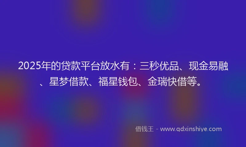 2025年的贷款平台放水有：三秒优品、现金易融、星梦借款、福星钱包、金瑞快借等。
