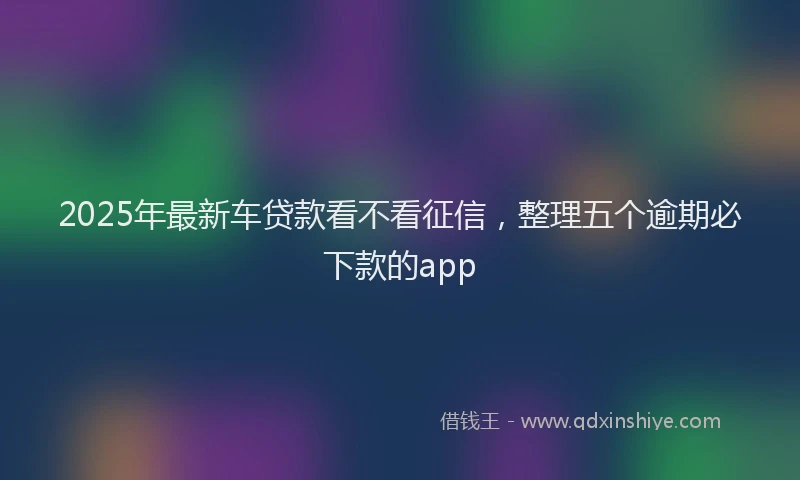 2025年最新车贷款看不看征信，整理五个逾期必下款的app