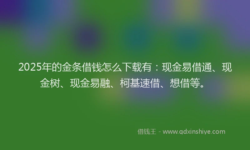 2025年的金条借钱怎么下载有：现金易借通、现金树、现金易融、柯基速借、想借等。