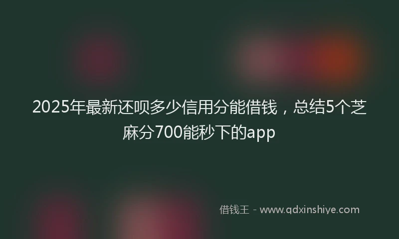 2025年最新还呗多少信用分能借钱，总结5个芝麻分700能秒下的app