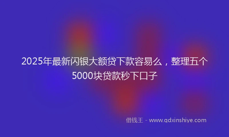 2025年最新闪银大额贷下款容易么，整理五个5000块贷款秒下口子