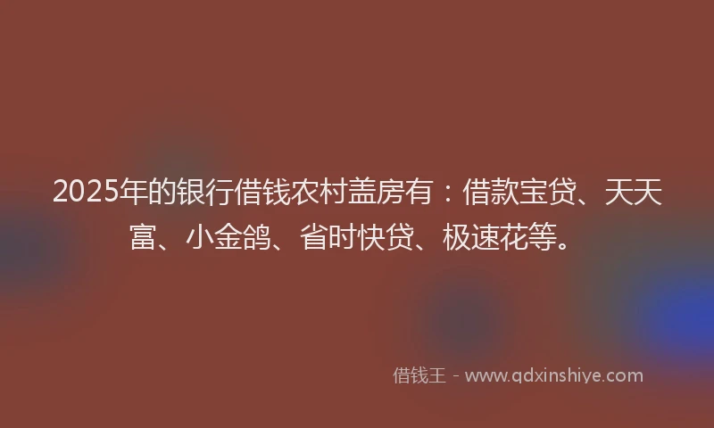2025年的银行借钱农村盖房有：借款宝贷、天天富、小金鸽、省时快贷、极速花等。