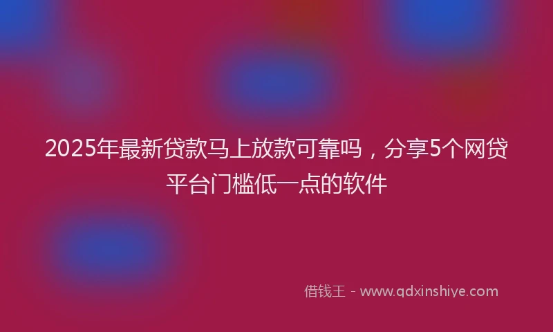2025年最新贷款马上放款可靠吗，分享5个网贷平台门槛低一点的软件