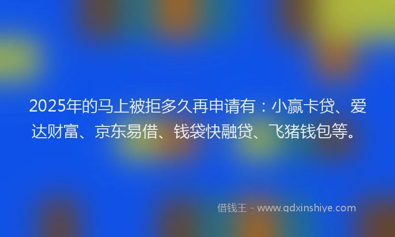 2025年的马上被拒多久再申请有：小赢卡贷、爱达财富、京东易借、钱袋快融贷、飞猪钱包等。