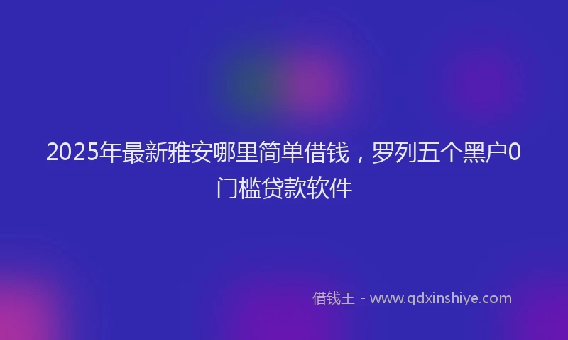 2025年最新雅安哪里简单借钱，罗列五个黑户0门槛贷款软件