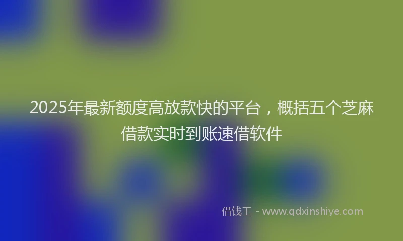 2025年最新额度高放款快的平台，概括五个芝麻借款实时到账速借软件