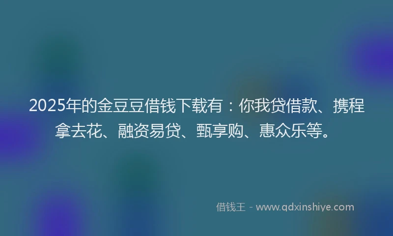 2025年的金豆豆借钱下载有：你我贷借款、携程拿去花、融资易贷、甄享购、惠众乐等。