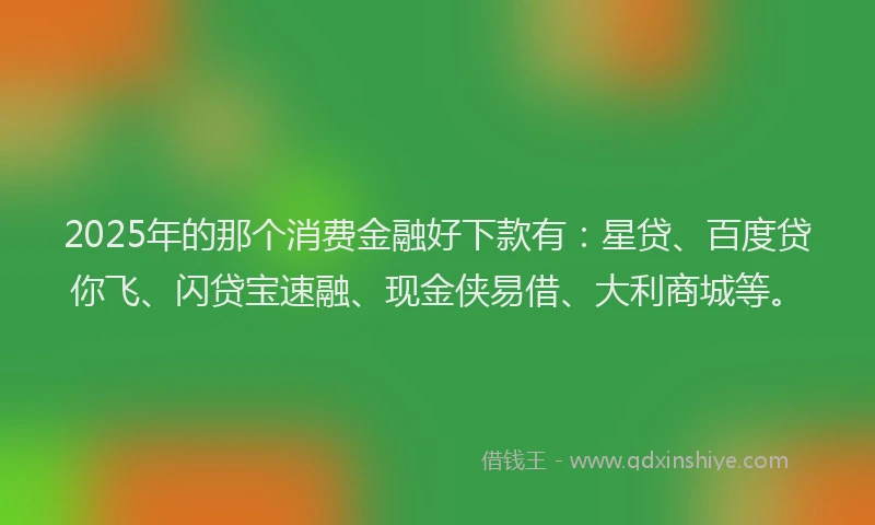 2025年的那个消费金融好下款有：星贷、百度贷你飞、闪贷宝速融、现金侠易借、大利商城等。