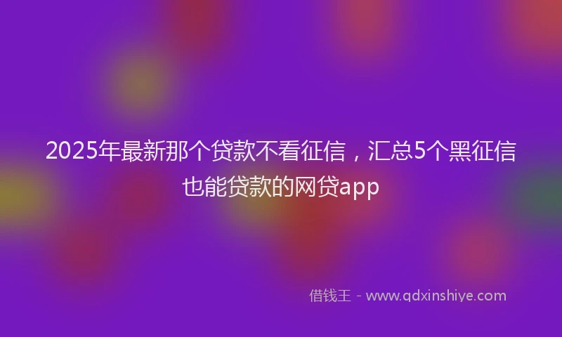 2025年最新那个贷款不看征信，汇总5个黑征信也能贷款的网贷app