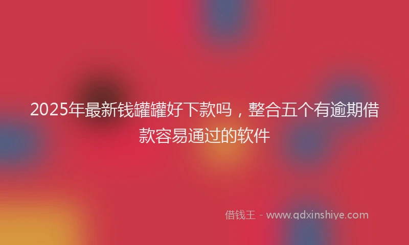 2025年最新钱罐罐好下款吗，整合五个有逾期借款容易通过的软件