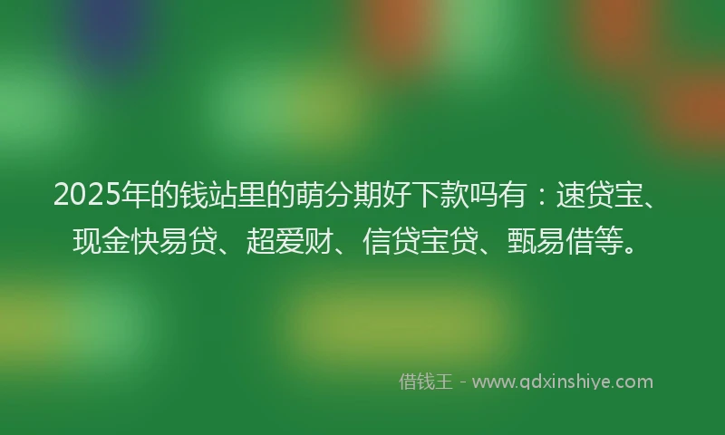 2025年的钱站里的萌分期好下款吗有：速贷宝、现金快易贷、超爱财、信贷宝贷、甄易借等。