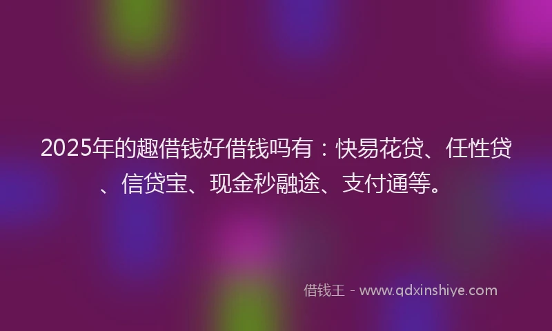 2025年的趣借钱好借钱吗有：快易花贷、任性贷、信贷宝、现金秒融途、支付通等。