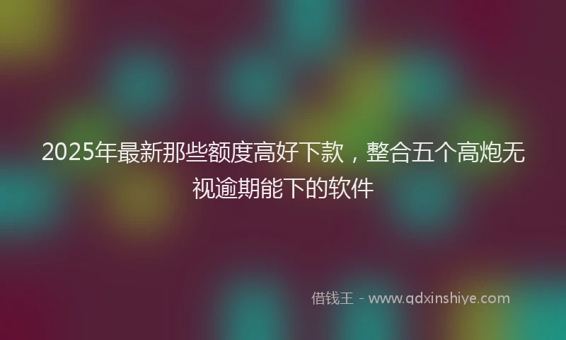 2025年最新那些额度高好下款，整合五个高炮无视逾期能下的软件