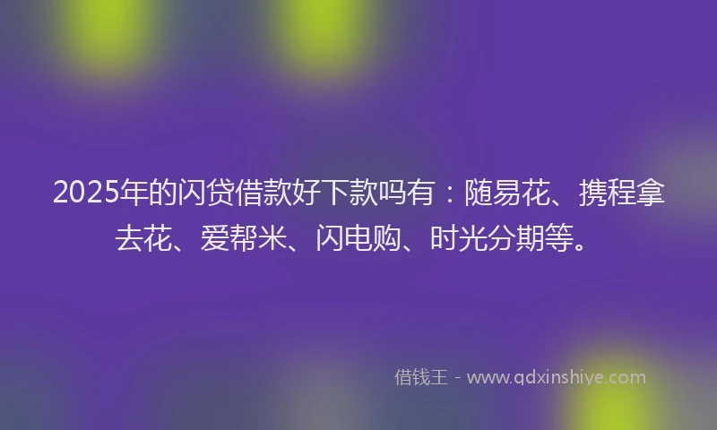 2025年的闪贷借款好下款吗有：随易花、携程拿去花、爱帮米、闪电购、时光分期等。