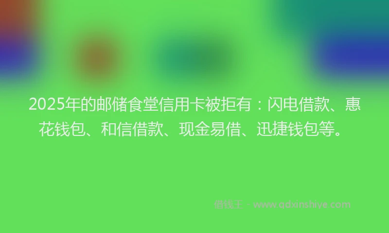 2025年的邮储食堂信用卡被拒有：闪电借款、惠花钱包、和信借款、现金易借、迅捷钱包等。