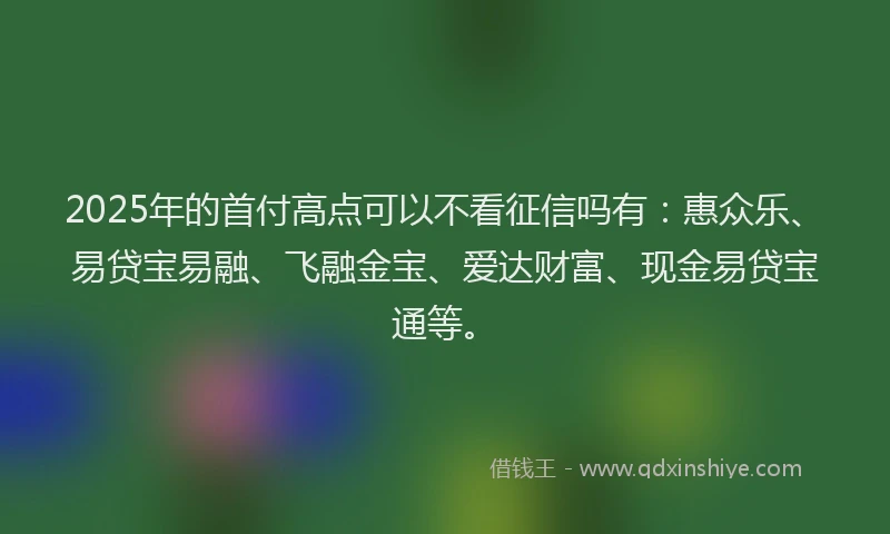 2025年的首付高点可以不看征信吗有：惠众乐、易贷宝易融、飞融金宝、爱达财富、现金易贷宝通等。