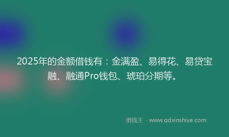 2025年的金额借钱有：金满盈、易得花、易贷宝融、融通Pro钱包、琥珀分期等。