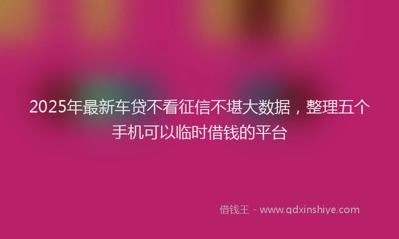 2025年最新车贷不看征信不堪大数据，整理五个手机可以临时借钱的平台