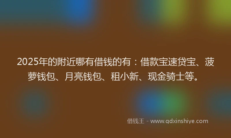 2025年的附近哪有借钱的有：借款宝速贷宝、菠萝钱包、月亮钱包、租小新、现金骑士等。