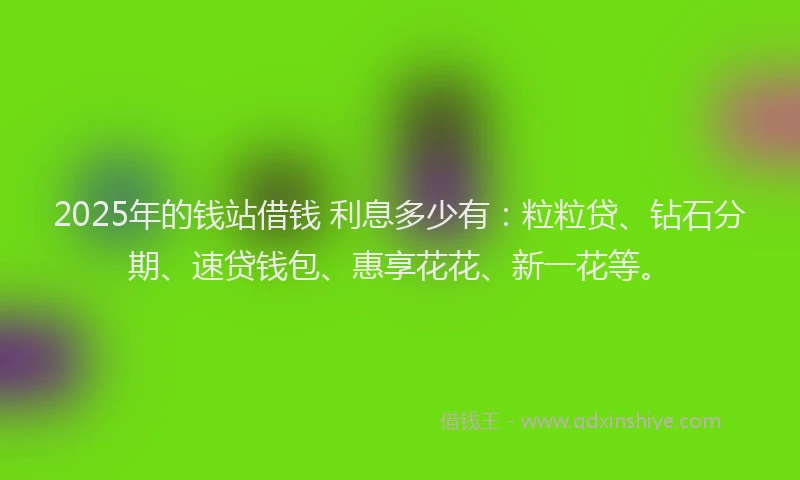 2025年的钱站借钱 利息多少有：粒粒贷、钻石分期、速贷钱包、惠享花花、新一花等。