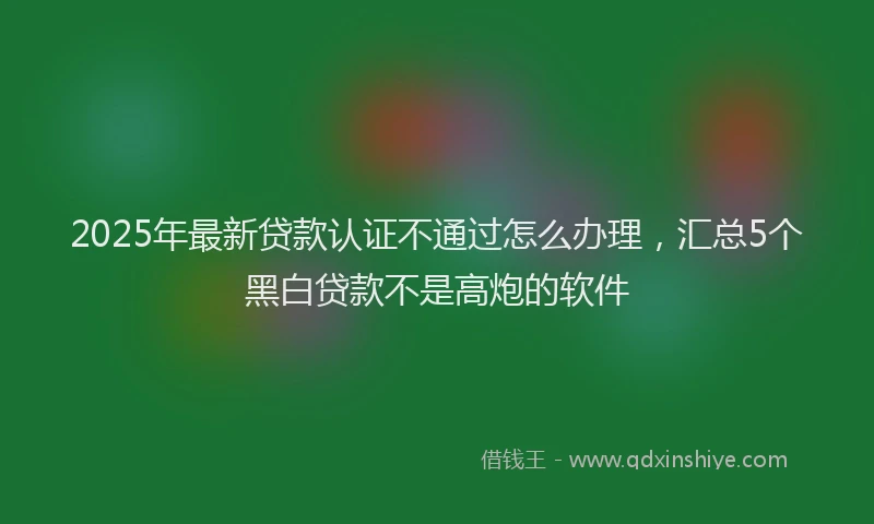 2025年最新贷款认证不通过怎么办理，汇总5个黑白贷款不是高炮的软件