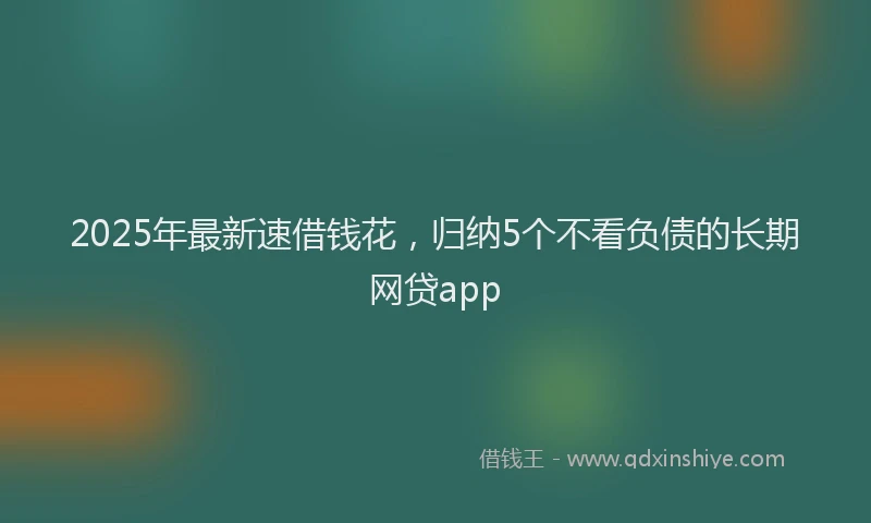 2025年最新速借钱花，归纳5个不看负债的长期网贷app
