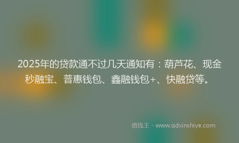 2025年的贷款通不过几天通知有：葫芦花、现金秒融宝、普惠钱包、鑫融钱包+、快融贷等。