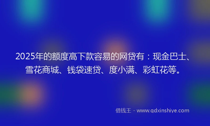 2025年的额度高下款容易的网贷有：现金巴士、雪花商城、钱袋速贷、度小满、彩虹花等。