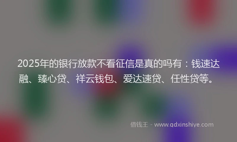 2025年的银行放款不看征信是真的吗有：钱速达融、臻心贷、祥云钱包、爱达速贷、任性贷等。