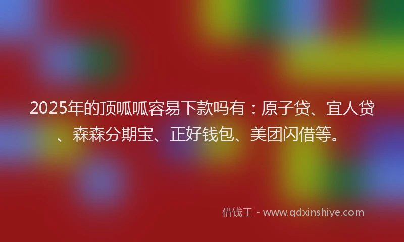 2025年的顶呱呱容易下款吗有：原子贷、宜人贷、森森分期宝、正好钱包、美团闪借等。