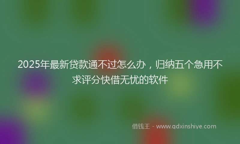 2025年最新贷款通不过怎么办，归纳五个急用不求评分快借无忧的软件