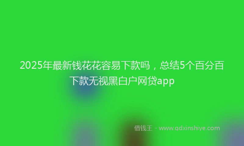 2025年最新钱花花容易下款吗，总结5个百分百下款无视黑白户网贷app