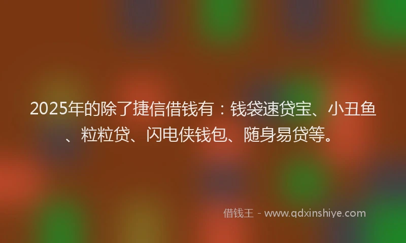 2025年的除了捷信借钱有：钱袋速贷宝、小丑鱼、粒粒贷、闪电侠钱包、随身易贷等。