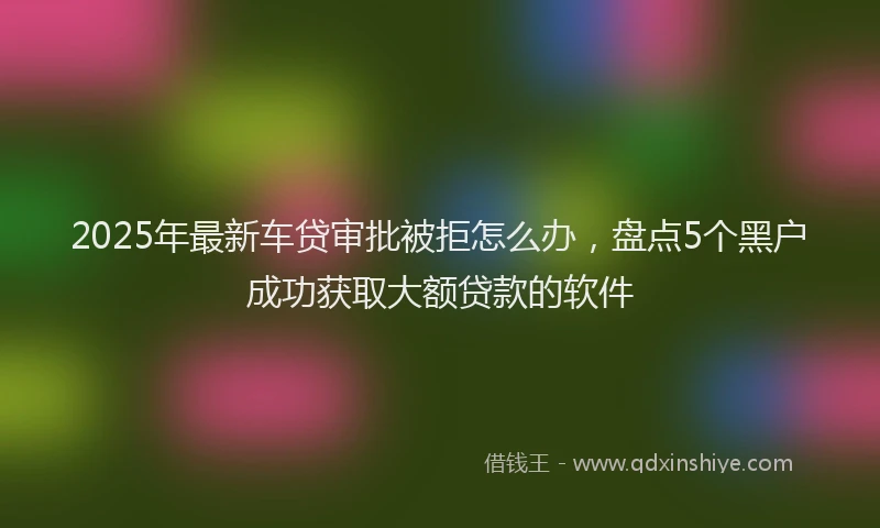 2025年最新车贷审批被拒怎么办，盘点5个黑户成功获取大额贷款的软件